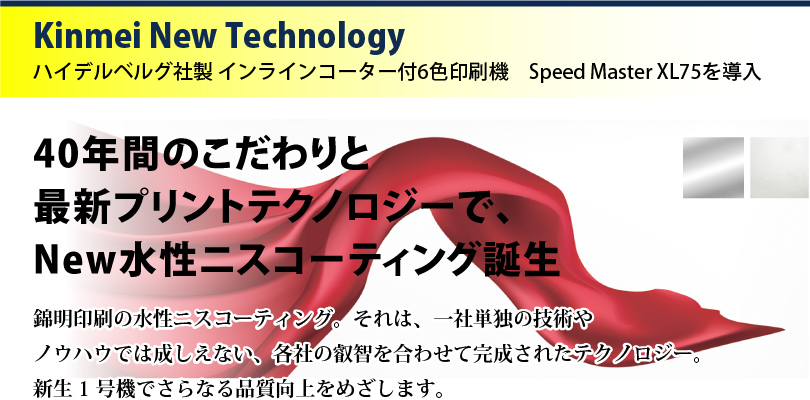 Kinmei New Technology ハイデルベルグ社製 インラインコーター付6色印刷機　Speed Master XL75を導入　40年間のこだわりと最新プリントテクノロジーで、New水性ニスコーティング誕生　錦明印刷の水性ニスコーティング。それは、一社単独の技術やノウハウでは成しえない、各社の叡智を合わせて完成されたテクノロジー。新生1号機でさらなる品質向上をめざします。